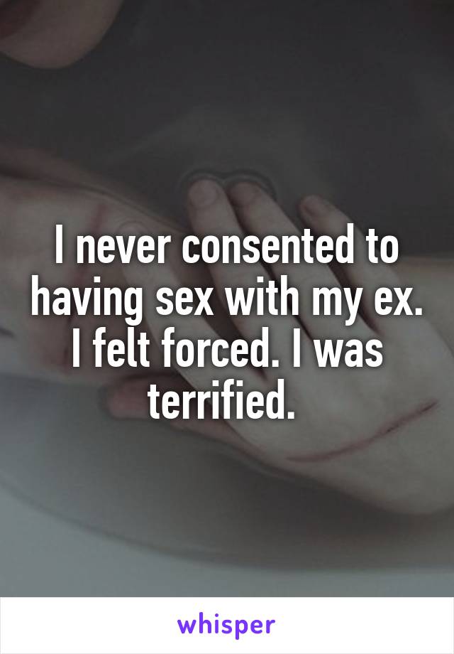 I never consented to having sex with my ex. I felt forced. I was terrified. 