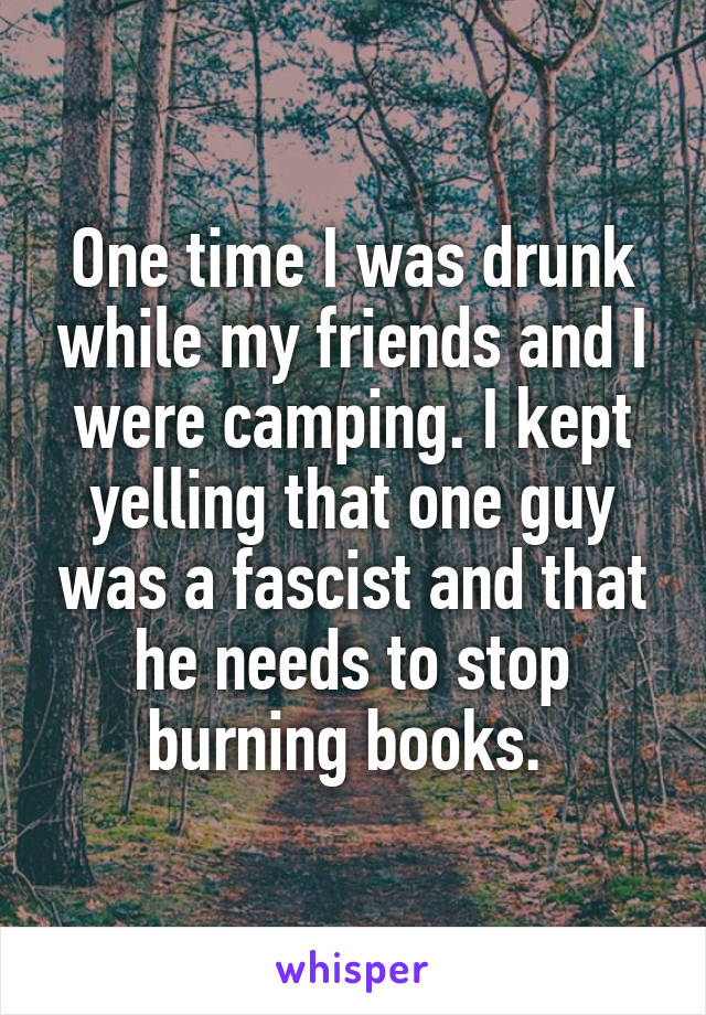 One time I was drunk while my friends and I were camping. I kept yelling that one guy was a fascist and that he needs to stop burning books. 