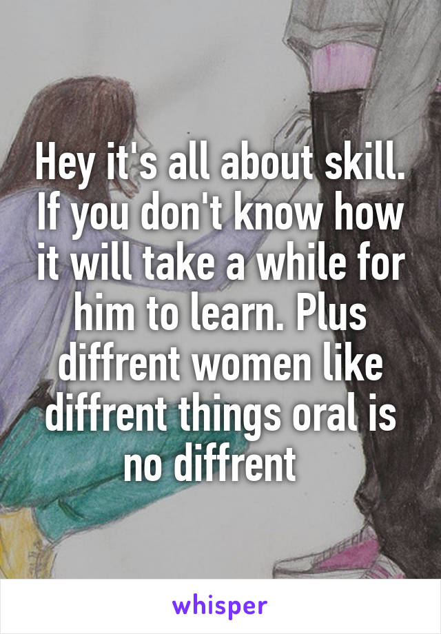 Hey it's all about skill. If you don't know how it will take a while for him to learn. Plus diffrent women like diffrent things oral is no diffrent  