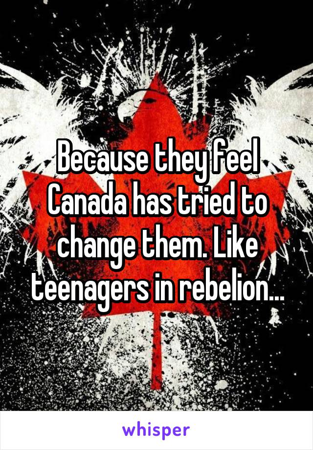 Because they feel Canada has tried to change them. Like teenagers in rebelion...