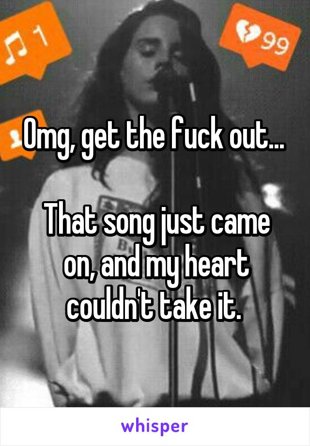 Omg, get the fuck out... 

That song just came on, and my heart couldn't take it. 