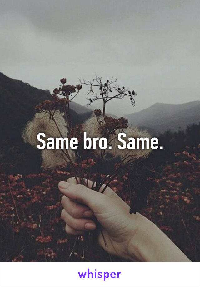 Same bro. Same.