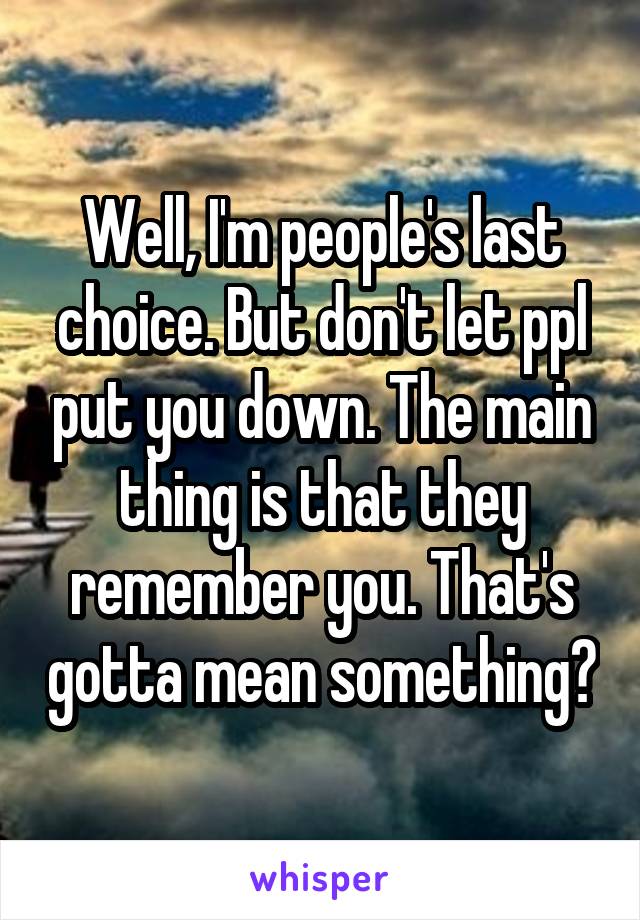 Well, I'm people's last choice. But don't let ppl put you down. The main thing is that they remember you. That's gotta mean something?