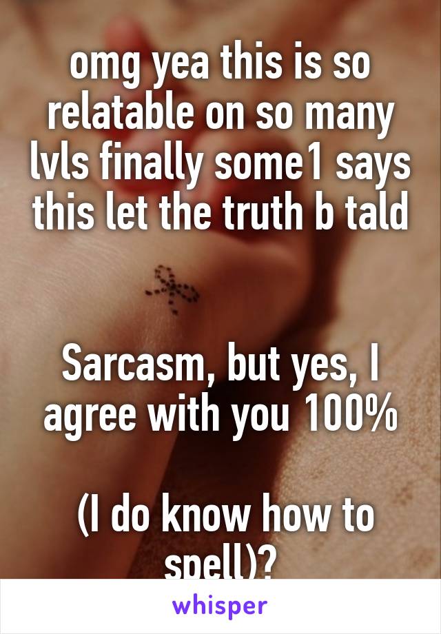 omg yea this is so relatable on so many lvls finally some1 says this let the truth b tald 

Sarcasm, but yes, I agree with you 100%

 (I do know how to spell)😂