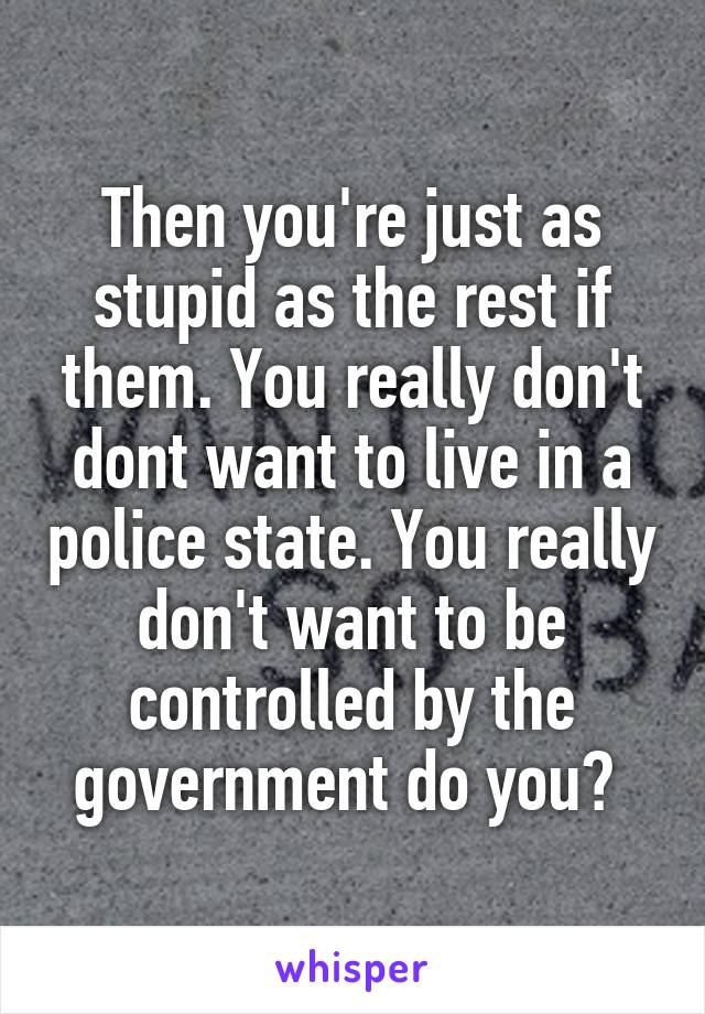 Then you're just as stupid as the rest if them. You really don't dont want to live in a police state. You really don't want to be controlled by the government do you? 