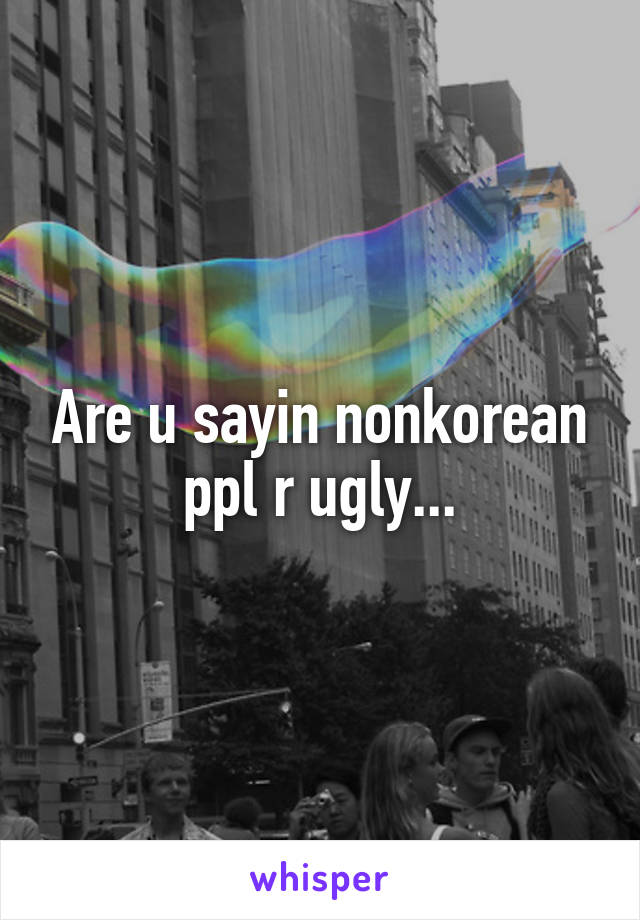 Are u sayin nonkorean ppl r ugly...