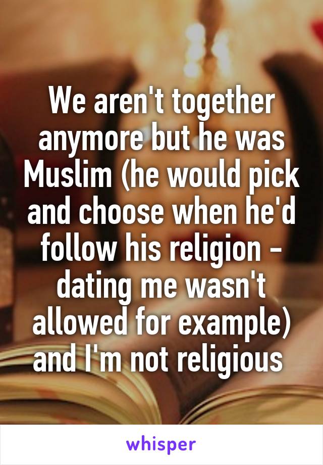 We aren't together anymore but he was Muslim (he would pick and choose when he'd follow his religion - dating me wasn't allowed for example) and I'm not religious 