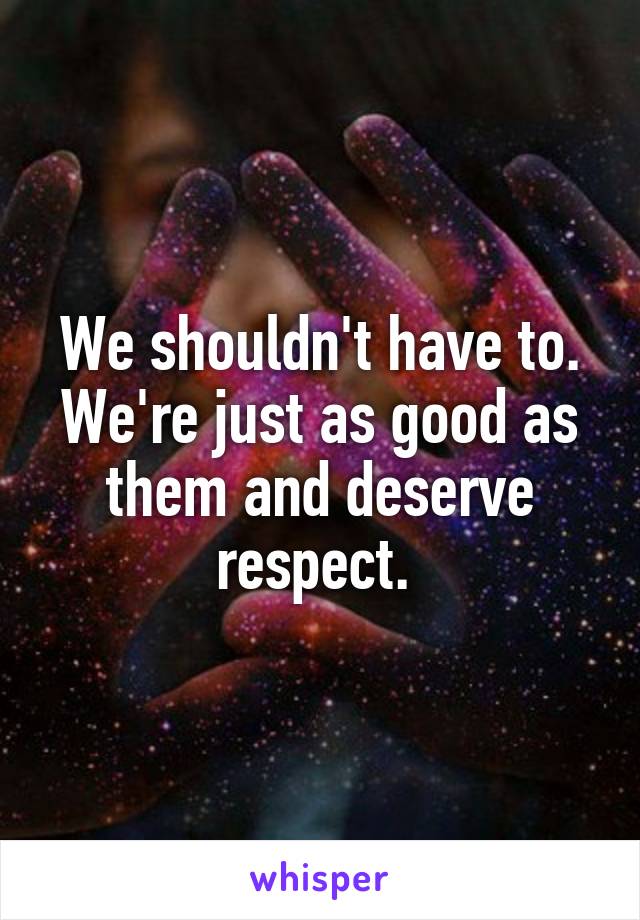 We shouldn't have to.
We're just as good as them and deserve respect. 