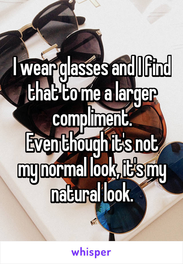 I wear glasses and I find that to me a larger compliment.
Even though it's not my normal look, it's my natural look.