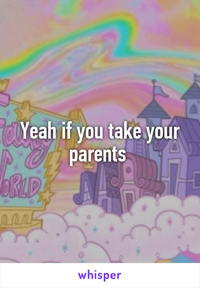 Yeah if you take your parents 
