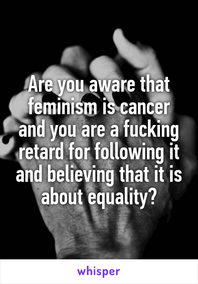 Are you aware that feminism is cancer and you are a fucking retard for following it and believing that it is about equality?