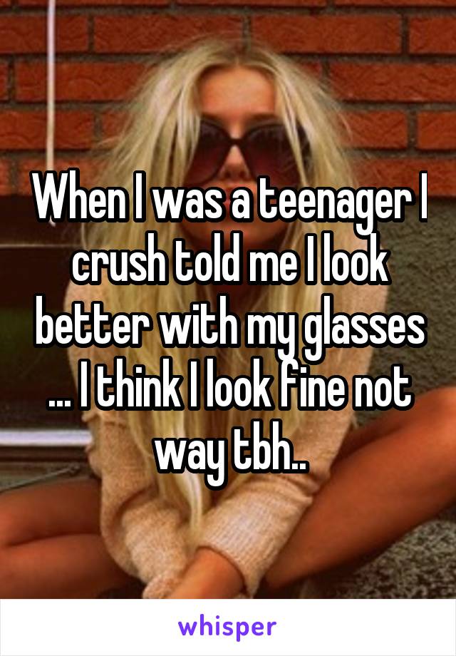 When I was a teenager I crush told me I look better with my glasses ... I think I look fine not way tbh..