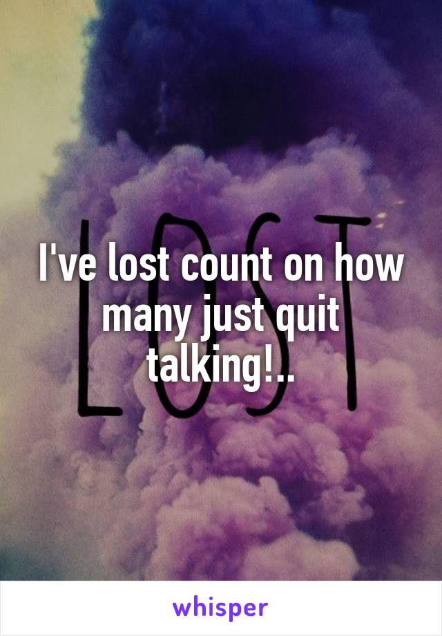 I've lost count on how many just quit talking!..