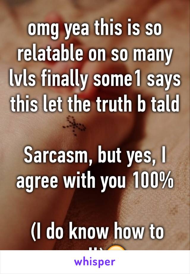 omg yea this is so relatable on so many lvls finally some1 says this let the truth b tald 

Sarcasm, but yes, I agree with you 100%

 (I do know how to spell)😂