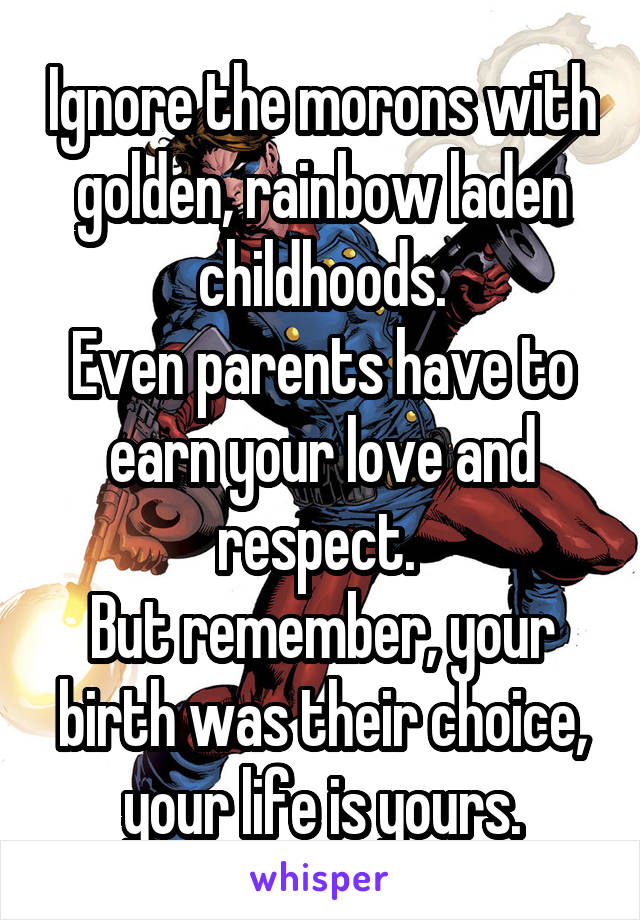 Ignore the morons with golden, rainbow laden childhoods.
Even parents have to earn your love and respect. 
But remember, your birth was their choice, your life is yours.