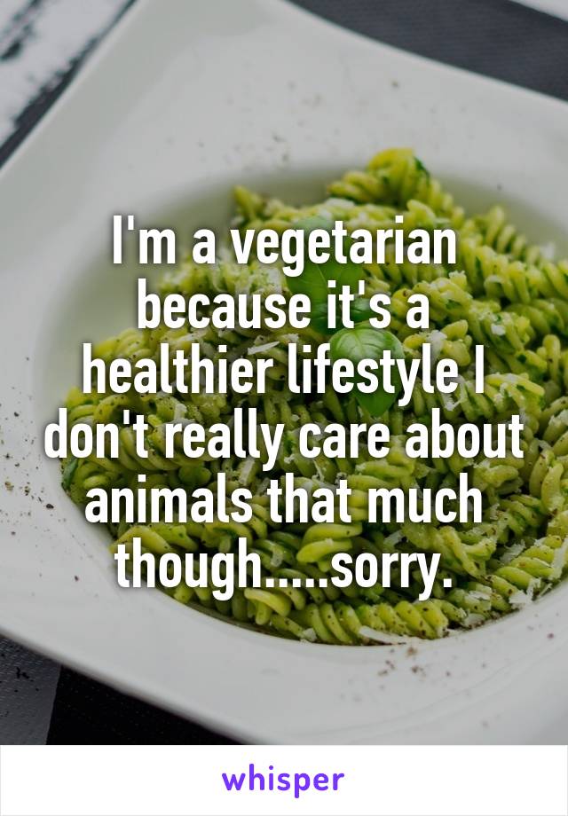 I'm a vegetarian because it's a healthier lifestyle I don't really care about animals that much though.....sorry.