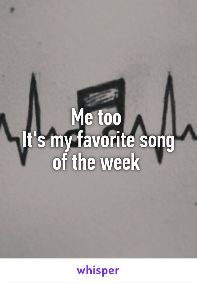 Me too 
It's my favorite song of the week 