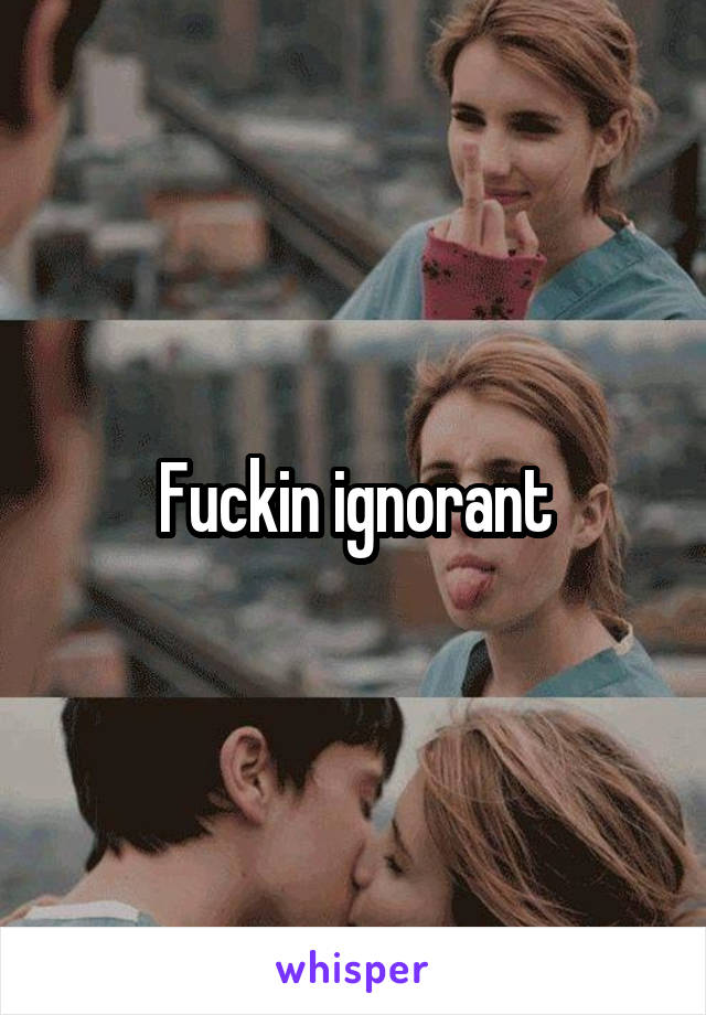 Fuckin ignorant