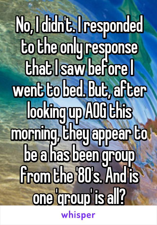 No, I didn't. I responded to the only response that I saw before I went to bed. But, after looking up AOG this morning, they appear to be a has been group from the '80's. And is one 'group' is all?