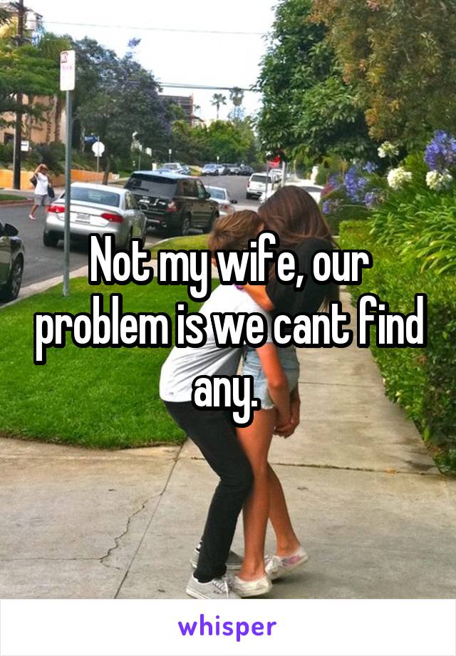 Not my wife, our problem is we cant find any. 