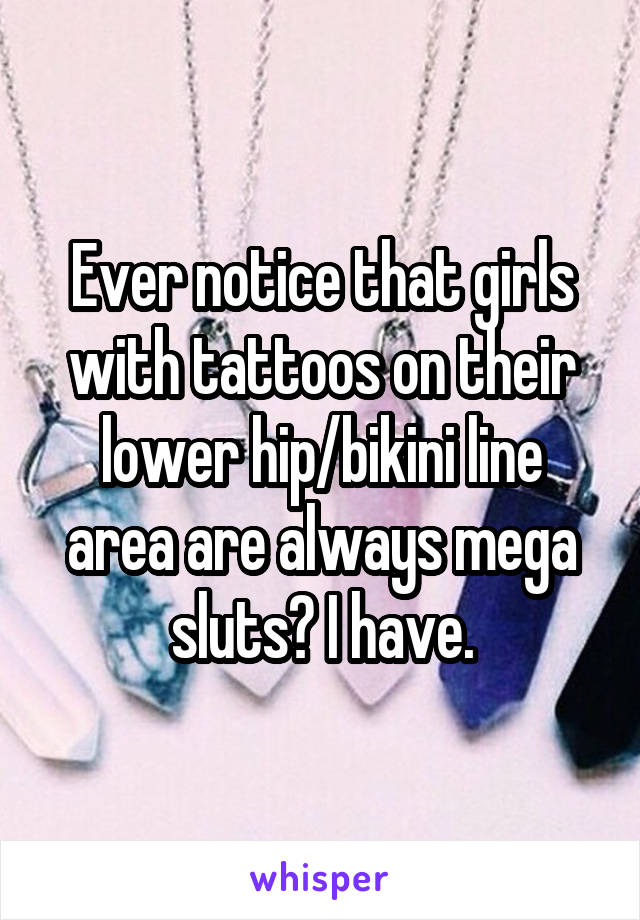 Ever notice that girls with tattoos on their lower hip/bikini line area are always mega sluts? I have.