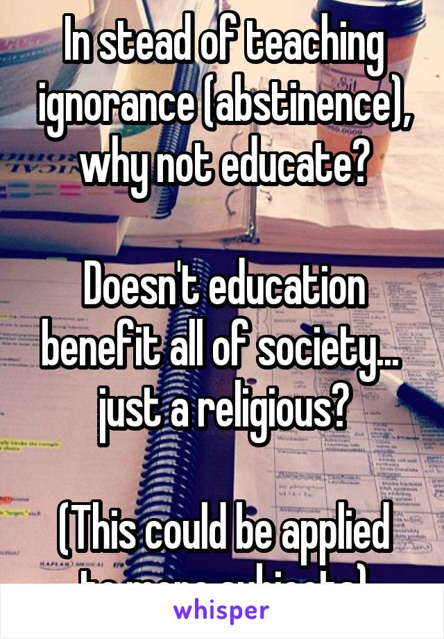 In stead of teaching ignorance (abstinence), why not educate?

Doesn't education benefit all of society...  just a religious?

(This could be applied to more subjects)