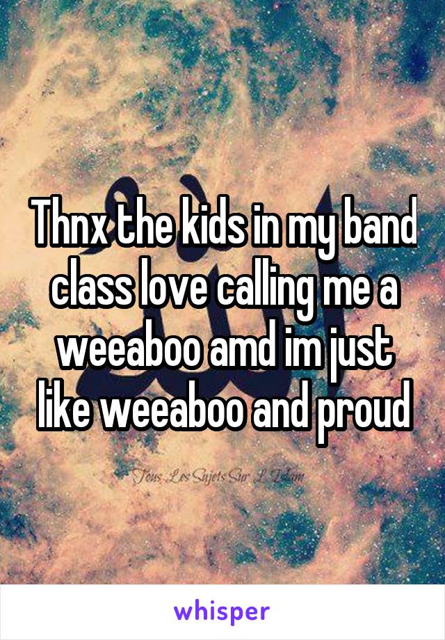 Thnx the kids in my band class love calling me a weeaboo amd im just like weeaboo and proud