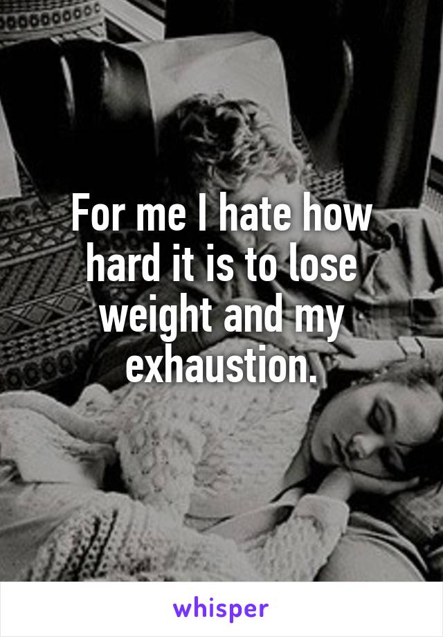 For me I hate how hard it is to lose weight and my exhaustion.
