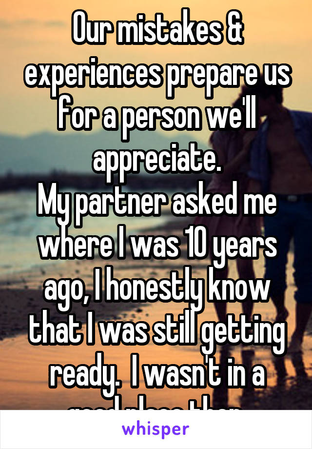 Our mistakes & experiences prepare us for a person we'll appreciate.
My partner asked me where I was 10 years ago, I honestly know that I was still getting ready.  I wasn't in a good place then.