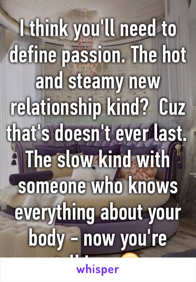 I think you'll need to define passion. The hot and steamy new relationship kind?  Cuz that's doesn't ever last. The slow kind with someone who knows everything about your body - now you're talking. 😊