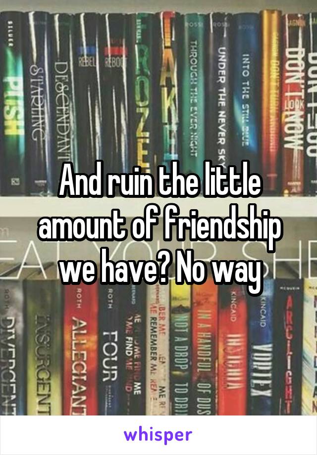 And ruin the little amount of friendship we have? No way