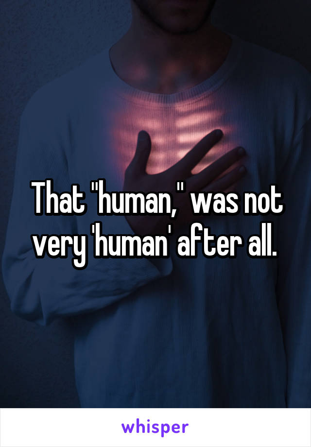 That "human," was not very 'human' after all. 