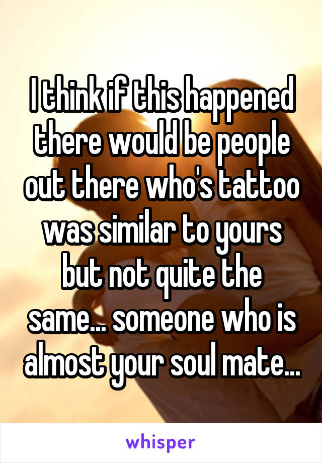 I think if this happened there would be people out there who's tattoo was similar to yours but not quite the same... someone who is almost your soul mate...