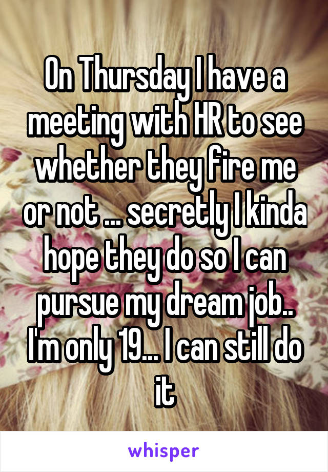 On Thursday I have a meeting with HR to see whether they fire me or not ... secretly I kinda hope they do so I can pursue my dream job.. I'm only 19... I can still do it