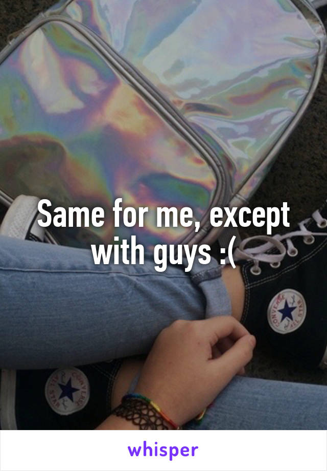 Same for me, except with guys :(
