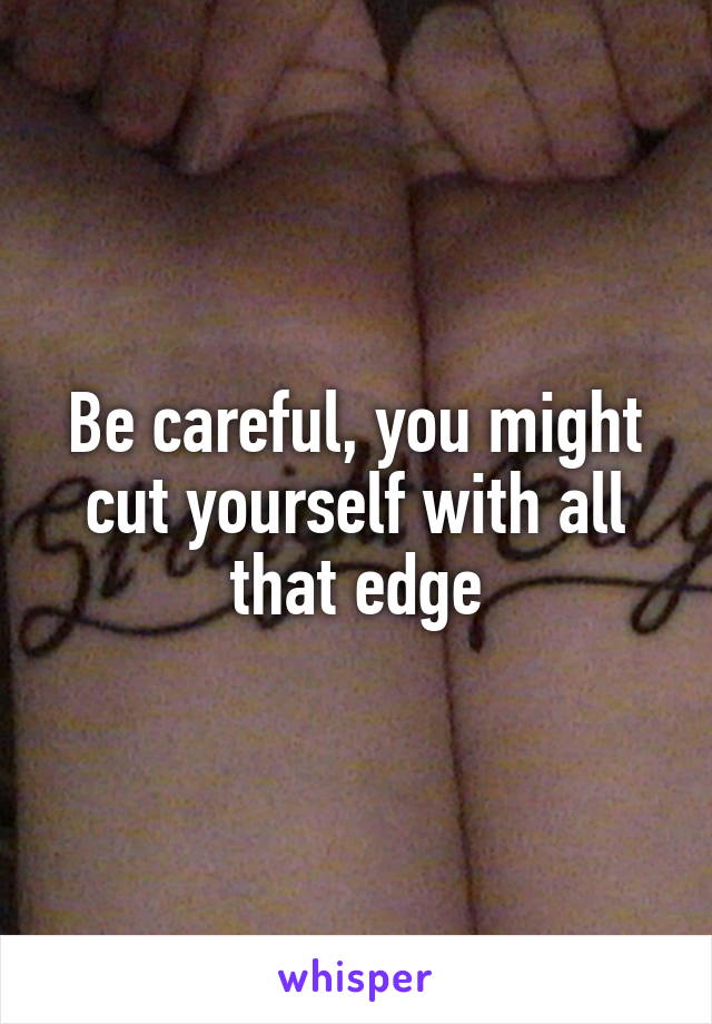 Be careful, you might cut yourself with all that edge