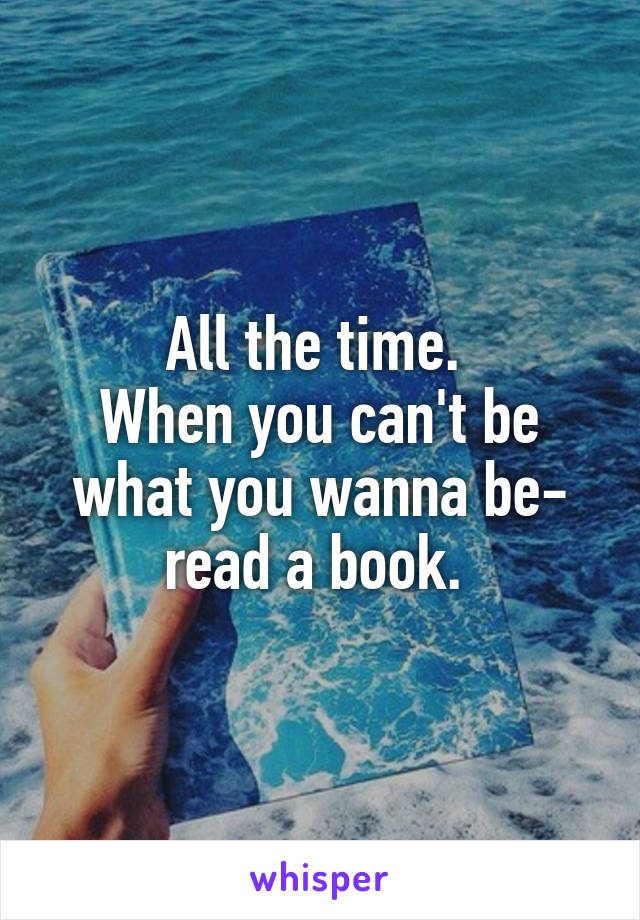 All the time. 
When you can't be what you wanna be- read a book. 