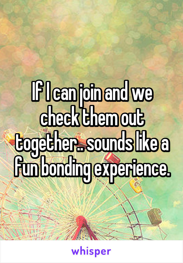 If I can join and we check them out together.. sounds like a fun bonding experience.