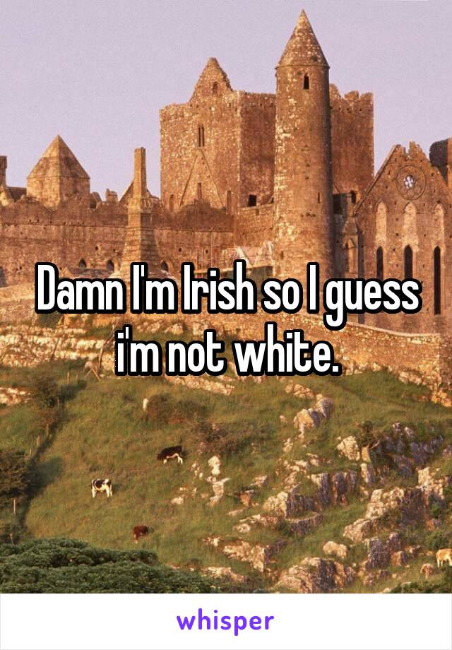 Damn I'm Irish so I guess i'm not white.