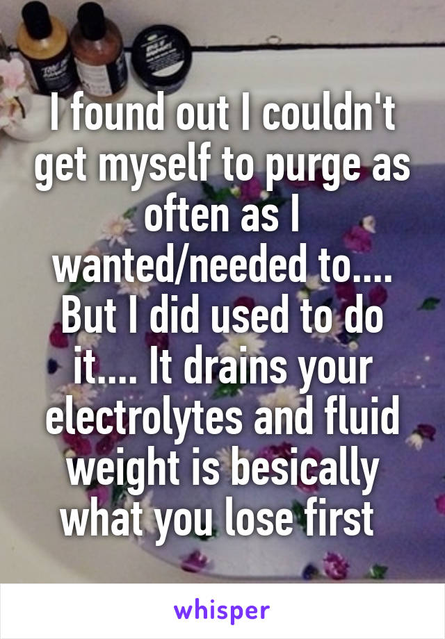 I found out I couldn't get myself to purge as often as I wanted/needed to.... But I did used to do it.... It drains your electrolytes and fluid weight is besically what you lose first 