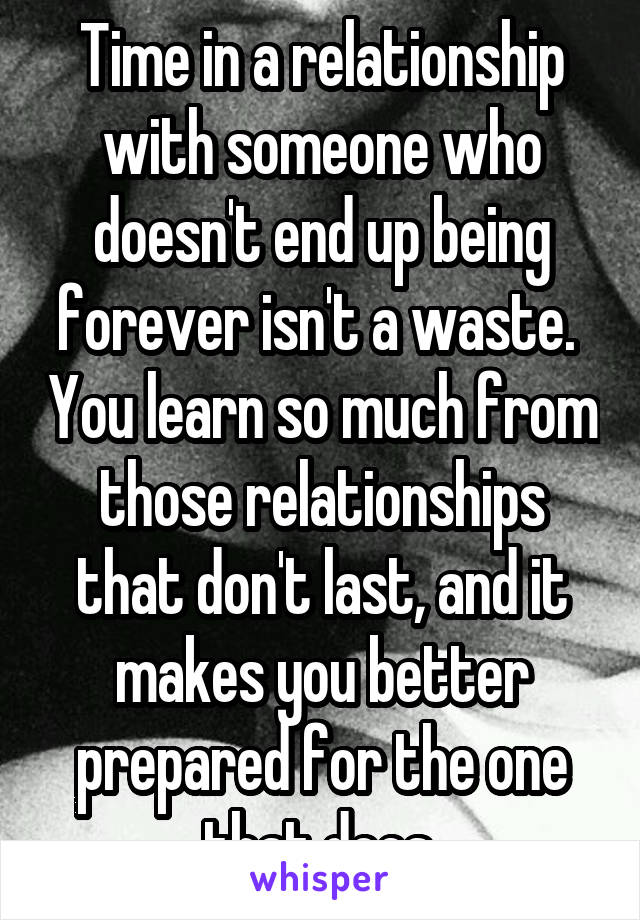 Time in a relationship with someone who doesn't end up being forever isn't a waste.  You learn so much from those relationships that don't last, and it makes you better prepared for the one that does.