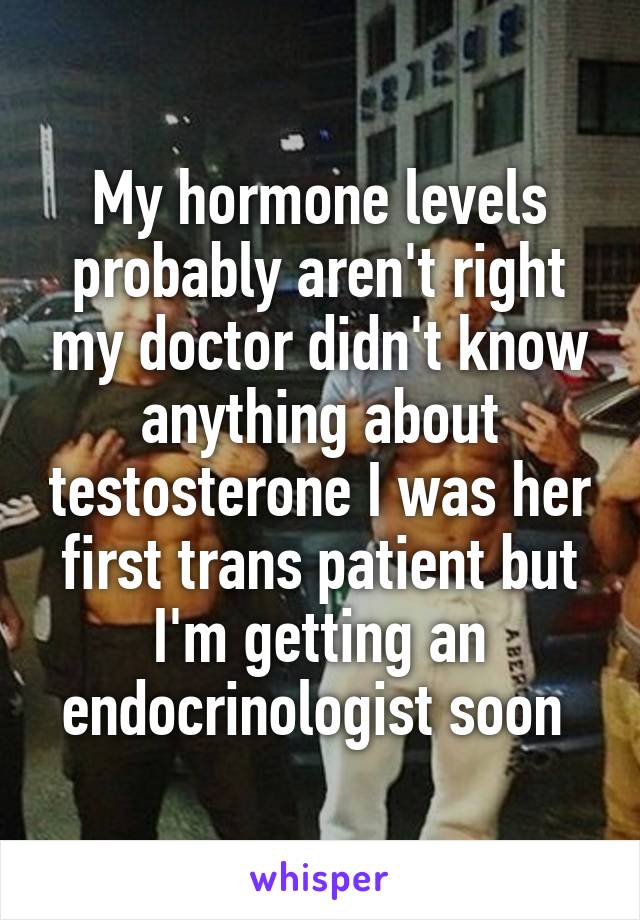 My hormone levels probably aren't right my doctor didn't know anything about testosterone I was her first trans patient but I'm getting an endocrinologist soon 