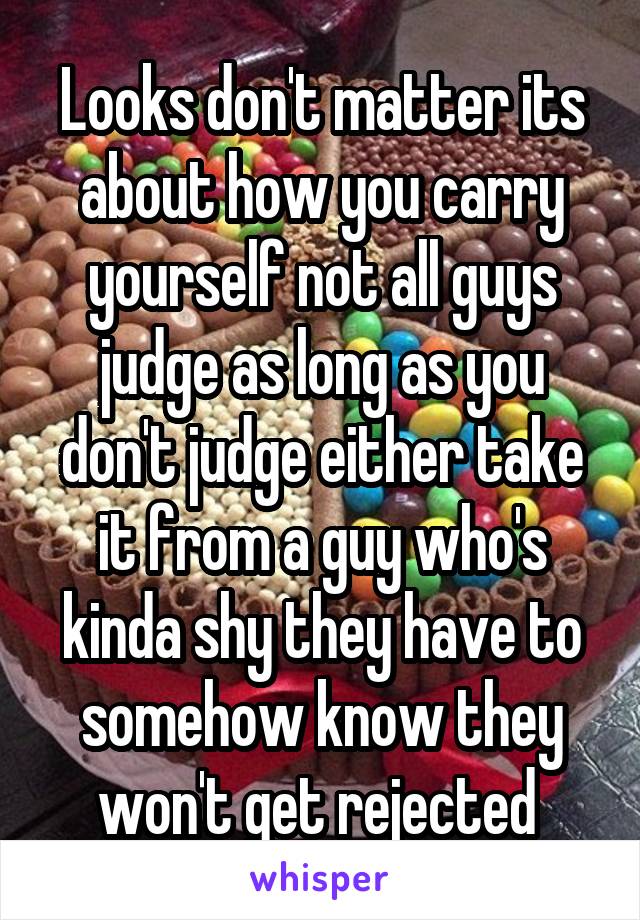 Looks don't matter its about how you carry yourself not all guys judge as long as you don't judge either take it from a guy who's kinda shy they have to somehow know they won't get rejected 