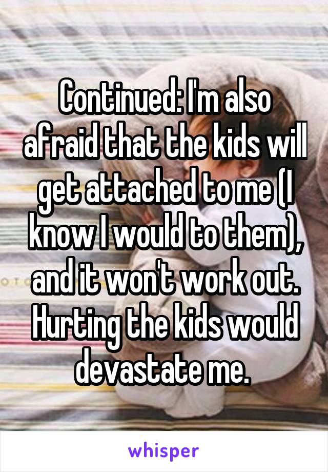 Continued: I'm also afraid that the kids will get attached to me (I know I would to them), and it won't work out. Hurting the kids would devastate me. 