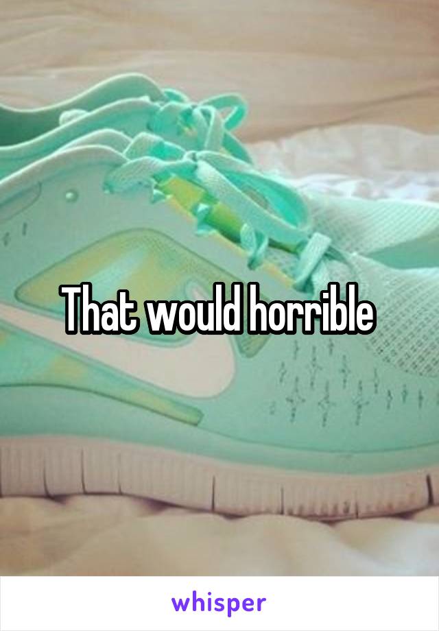 That would horrible 