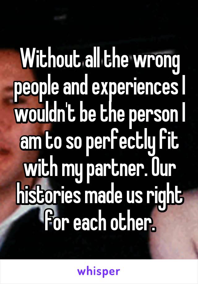 Without all the wrong people and experiences I wouldn't be the person I am to so perfectly fit with my partner. Our histories made us right for each other.