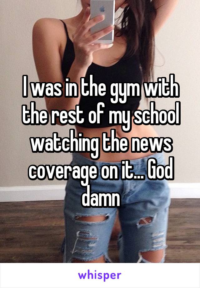 I was in the gym with the rest of my school watching the news coverage on it... God damn