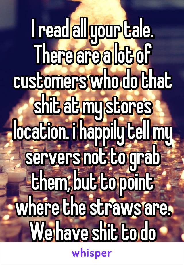 I read all your tale. There are a lot of customers who do that shit at my stores location. i happily tell my servers not to grab them, but to point where the straws are.
We have shit to do