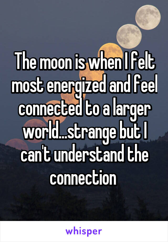 The moon is when I felt most energized and feel connected to a larger world...strange but I can't understand the connection 