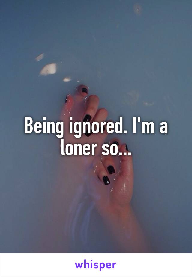 Being ignored. I'm a loner so...